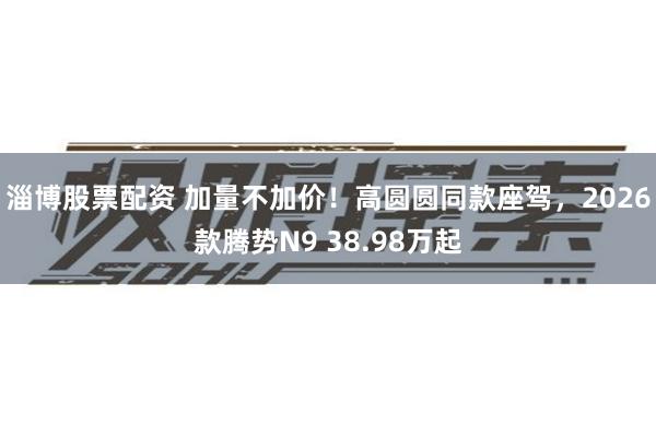 淄博股票配资 加量不加价!高圆圆同款座驾,2026款腾势N9 38.98万起