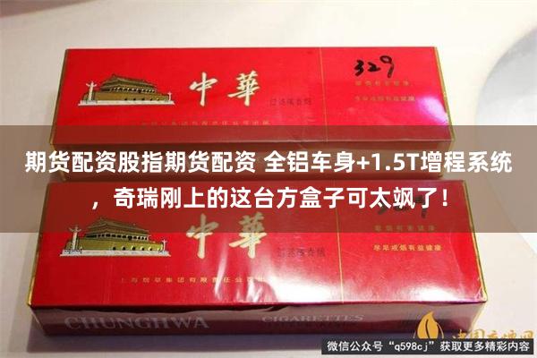 期货配资股指期货配资 全铝车身+1.5T增程系统，奇瑞刚上的这台方盒子可太飒了！
