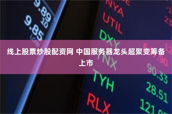 线上股票炒股配资网 中国服务器龙头超聚变筹备上市