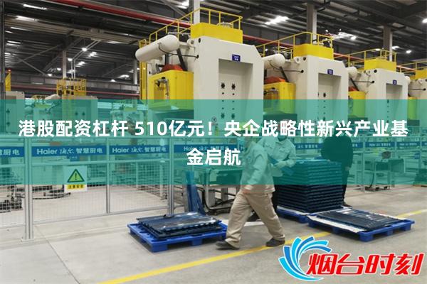 港股配资杠杆 510亿元！央企战略性新兴产业基金启航