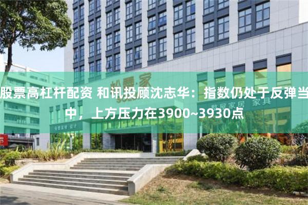 股票高杠杆配资 和讯投顾沈志华：指数仍处于反弹当中，上方压力在3900~3930点