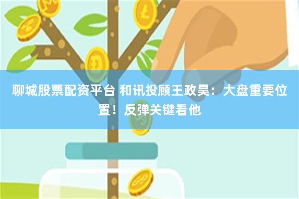 聊城股票配资平台 和讯投顾王政昊：大盘重要位置！反弹关键看他