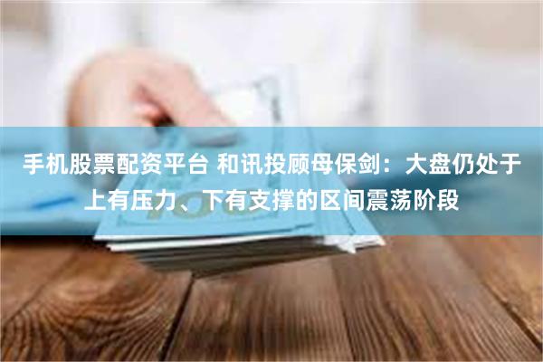 手机股票配资平台 和讯投顾母保剑：大盘仍处于上有压力、下有支撑的区间震荡阶段