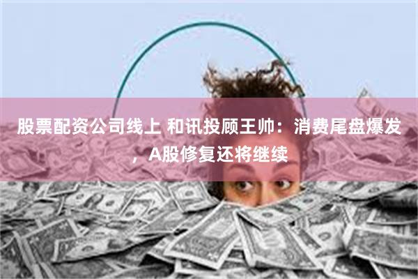 股票配资公司线上 和讯投顾王帅：消费尾盘爆发，A股修复还将继续