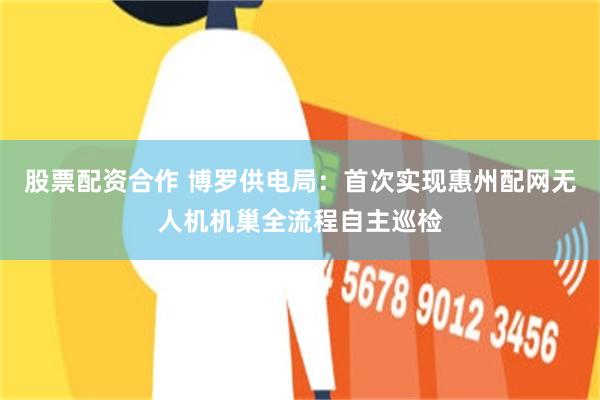 股票配资合作 博罗供电局：首次实现惠州配网无人机机巢全流程自主巡检