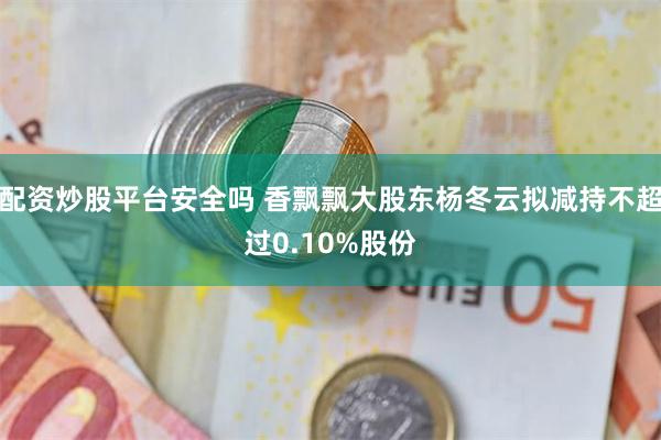 配资炒股平台安全吗 香飘飘大股东杨冬云拟减持不超过0.10%股份