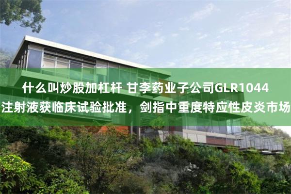 什么叫炒股加杠杆 甘李药业子公司GLR1044注射液获临床试验批准，剑指中重度特应性皮炎市场