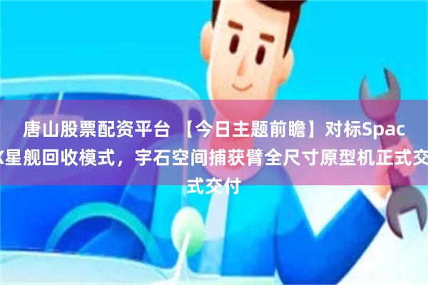 唐山股票配资平台 【今日主题前瞻】对标SpaceX星舰回收模式，宇石空间捕获臂全尺寸原型机正式交付