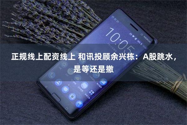正规线上配资线上 和讯投顾余兴栋：A股跳水，是等还是撤