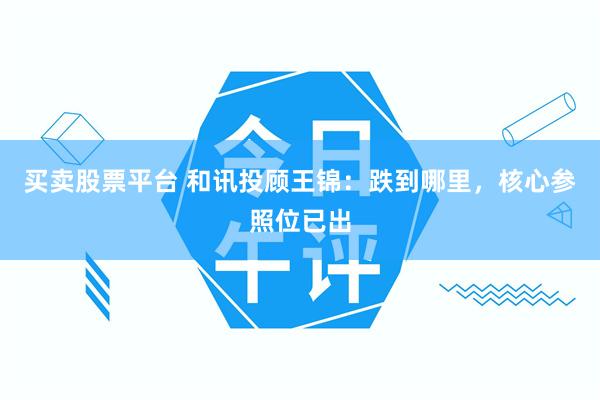 买卖股票平台 和讯投顾王锦：跌到哪里，核心参照位已出