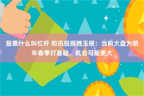 股票什么叫杠杆 和讯投顾魏玉根：当前大盘为明年春季打基础，机会可能更大
