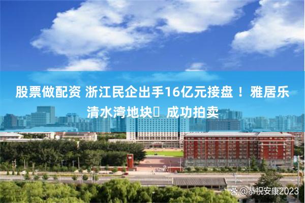 股票做配资 浙江民企出手16亿元接盘 !雅居乐清水湾地块成功拍卖