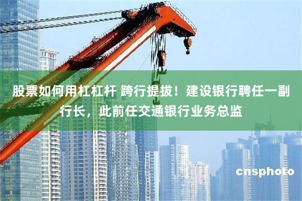 股票如何用杠杠杆 跨行提拔!建设银行聘任一副行长,此前任交通银行业务总监