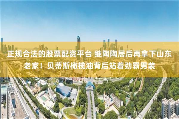 正规合法的股票配资平台 继陶陶居后再拿下山东老家！贝蒂斯橄榄油背后站着劲霸男装