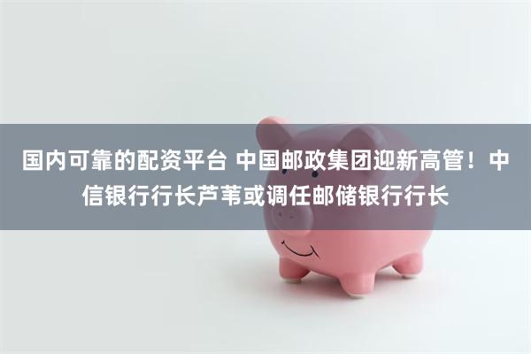 国内可靠的配资平台 中国邮政集团迎新高管!中信银行行长芦苇或调任邮储银行行长