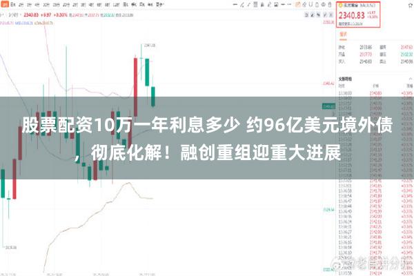 股票配资10万一年利息多少 约96亿美元境外债，彻底化解！融创重组迎重大进展