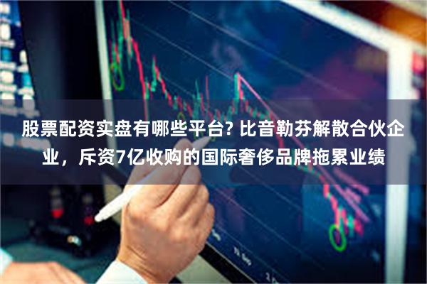 股票配资实盘有哪些平台? 比音勒芬解散合伙企业，斥资7亿收购的国际奢侈品牌拖累业绩