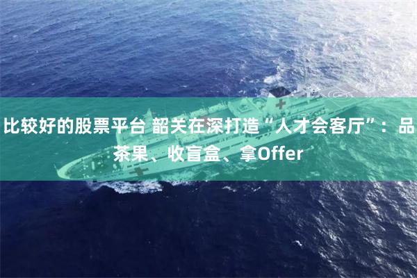 比较好的股票平台 韶关在深打造“人才会客厅”：品茶果、收盲盒、拿Offer