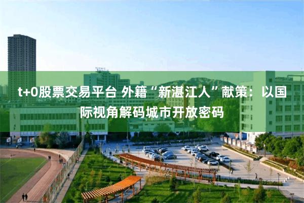 t+0股票交易平台 外籍“新湛江人”献策：以国际视角解码城市开放密码