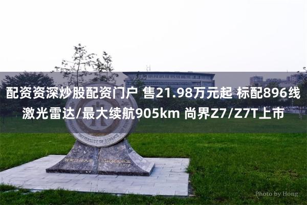 配资资深炒股配资门户 售21.98万元起 标配896线激光雷达/最大续航905km 尚界Z7/Z7T上市