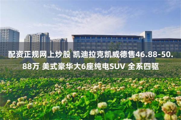 配资正规网上炒股 凯迪拉克凯威德售46.88-50.88万 美式豪华大6座纯电SUV 全系四驱