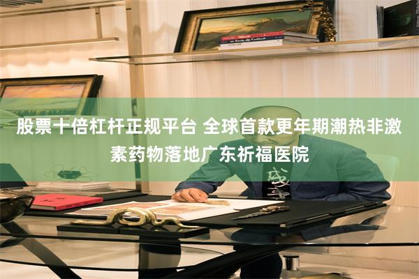 股票十倍杠杆正规平台 全球首款更年期潮热非激素药物落地广东祈福医院
