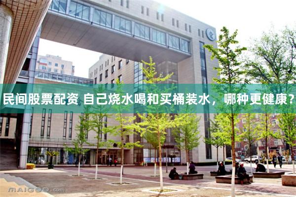 民间股票配资 自己烧水喝和买桶装水，哪种更健康？