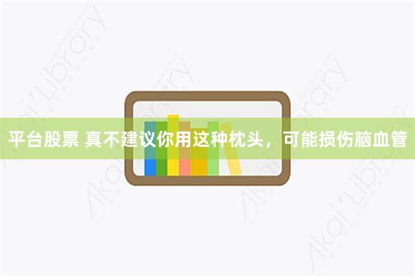 平台股票 真不建议你用这种枕头，可能损伤脑血管