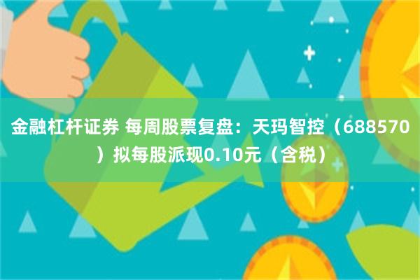 金融杠杆证券 每周股票复盘：天玛智控（688570）拟每股派现0.10元（含税）