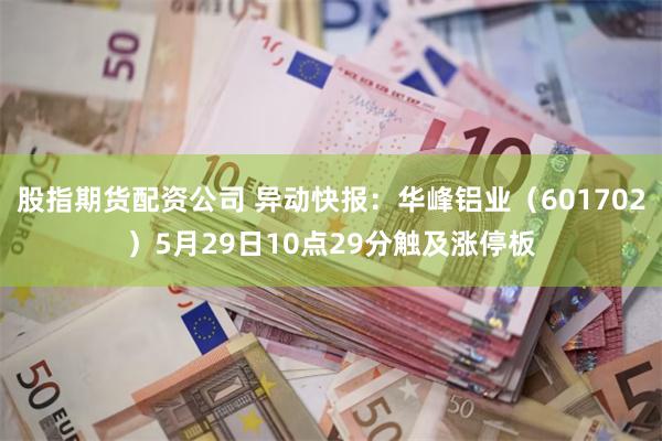 股指期货配资公司 异动快报：华峰铝业（601702）5月29日10点29分触及涨停板