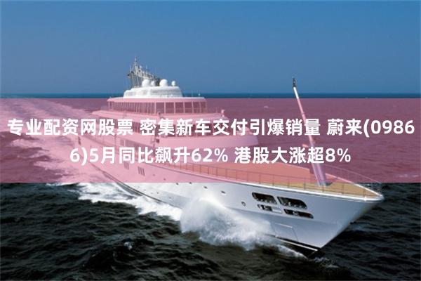 专业配资网股票 密集新车交付引爆销量 蔚来(09866)5月同比飙升62% 港股大涨超8%