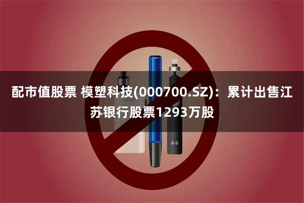配市值股票 模塑科技(000700.SZ)：累计出售江苏银行股票1293万股