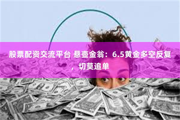 股票配资交流平台 悬壶金翁：6.5黄金多空反复，切莫追单