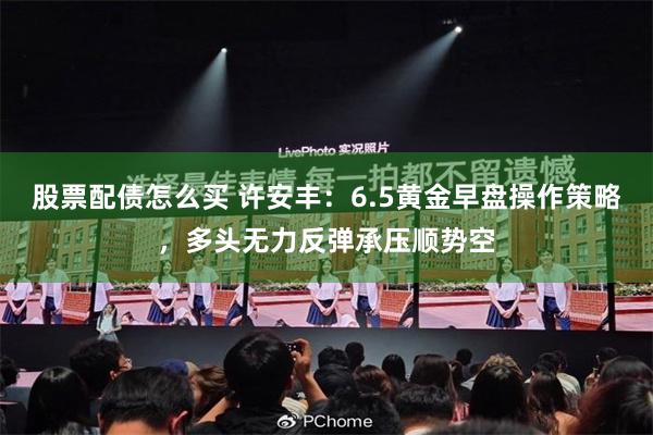 股票配债怎么买 许安丰：6.5黄金早盘操作策略，多头无力反弹承压顺势空