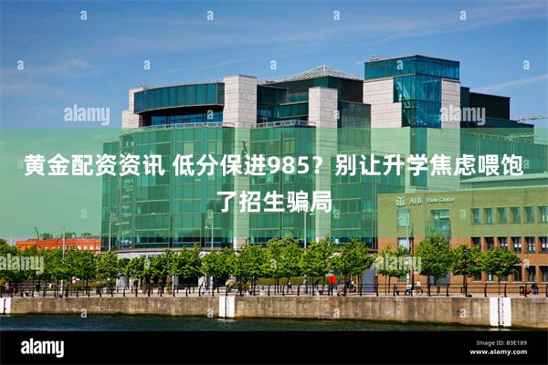 黄金配资资讯 低分保进985？别让升学焦虑喂饱了招生骗局