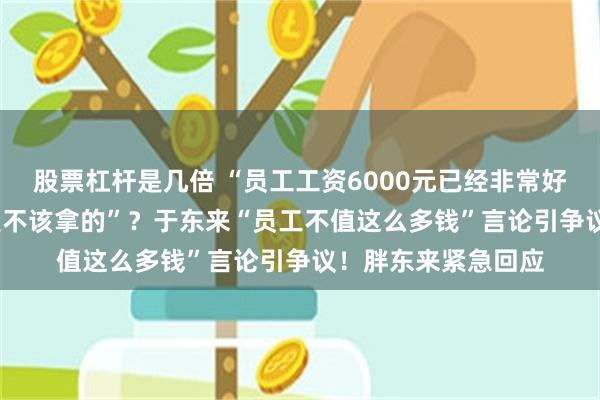 股票杠杆是几倍 “员工工资6000元已经非常好了，超出6000元是不该拿的”？于东来“员工不值这么多钱”言论引争议！胖东来紧急回应
