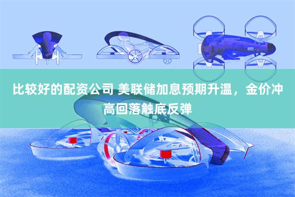 比较好的配资公司 美联储加息预期升温,金价冲高回落触底反弹