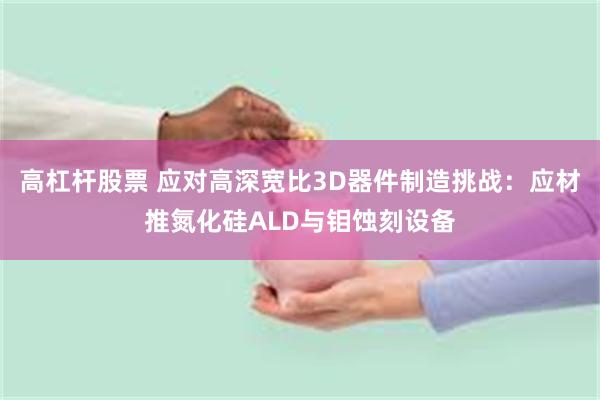 高杠杆股票 应对高深宽比3D器件制造挑战：应材推氮化硅ALD与钼蚀刻设备