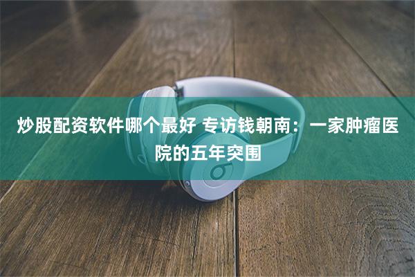 炒股配资软件哪个最好 专访钱朝南：一家肿瘤医院的五年突围