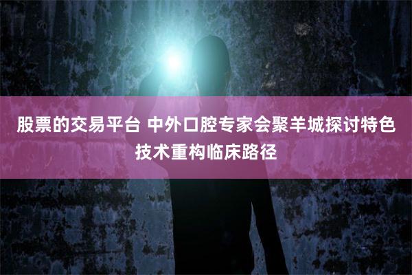 股票的交易平台 中外口腔专家会聚羊城探讨特色技术重构临床路径