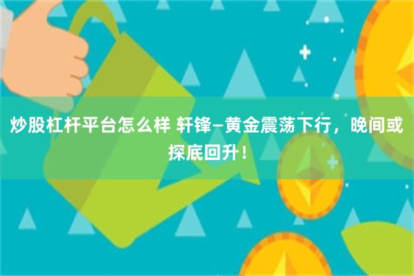 炒股杠杆平台怎么样 轩锋—黄金震荡下行，晚间或探底回升！