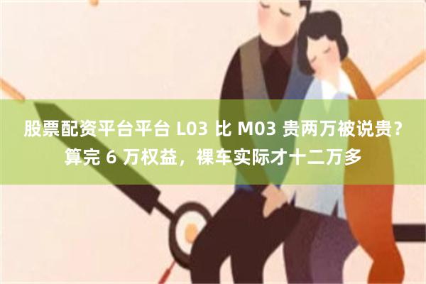 股票配资平台平台 L03 比 M03 贵两万被说贵?算完 6 万权益,裸车实际才十二万多