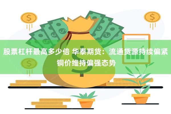股票杠杆最高多少倍 华泰期货：流通货源持续偏紧 铜价维持偏强态势