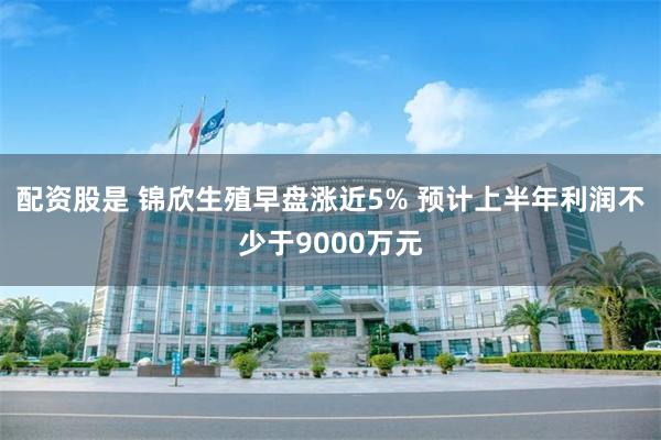 配资股是 锦欣生殖早盘涨近5% 预计上半年利润不少于9000万元