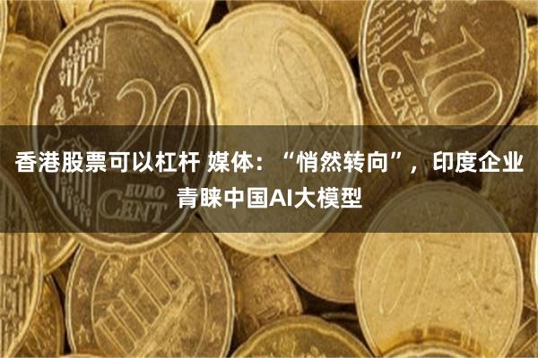 香港股票可以杠杆 媒体：“悄然转向”，印度企业青睐中国AI大模型