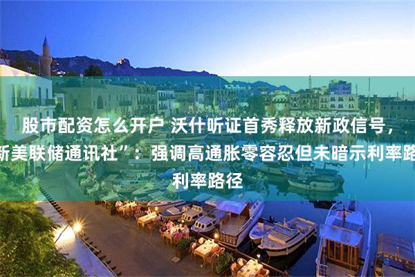 股市配资怎么开户 沃什听证首秀释放新政信号，“新美联储通讯社”：强调高通胀零容忍但未暗示利率路径