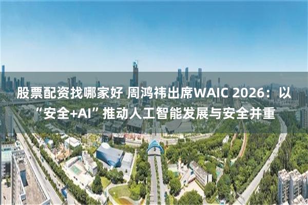 股票配资找哪家好 周鸿祎出席WAIC 2026：以“安全+AI”推动人工智能发展与安全并重