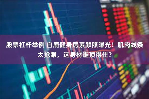 股票杠杆举例 白鹿健身房素颜照曝光！肌肉线条太抢眼，这身材谁顶得住？