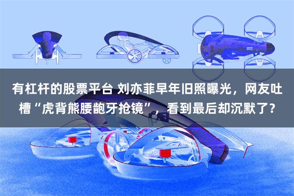 有杠杆的股票平台 刘亦菲早年旧照曝光，网友吐槽“虎背熊腰龅牙抢镜”，看到最后却沉默了？