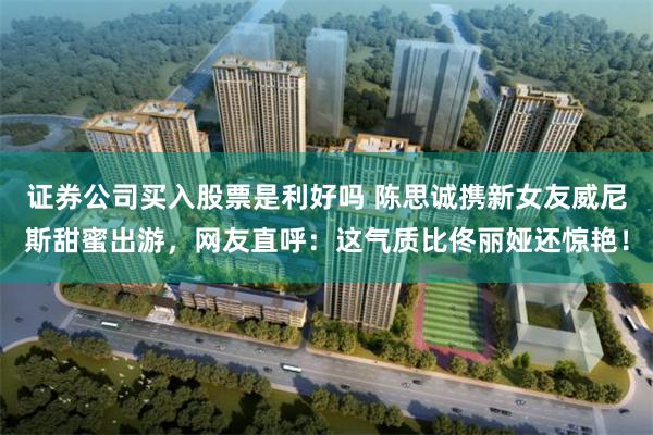 证券公司买入股票是利好吗 陈思诚携新女友威尼斯甜蜜出游，网友直呼：这气质比佟丽娅还惊艳！